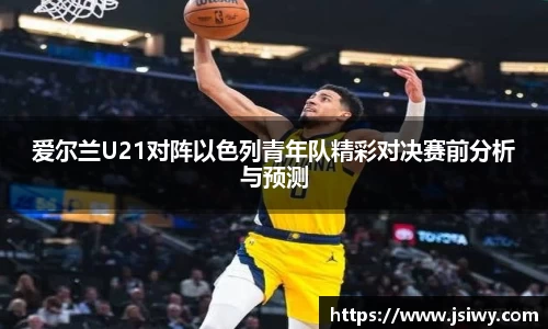 爱尔兰U21对阵以色列青年队精彩对决赛前分析与预测