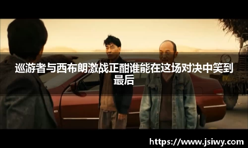 巡游者与西布朗激战正酣谁能在这场对决中笑到最后